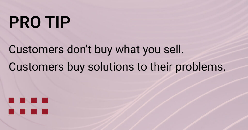 Pro Tip - Customers don't buy what you sell. Customers buy solutions to heir problems.